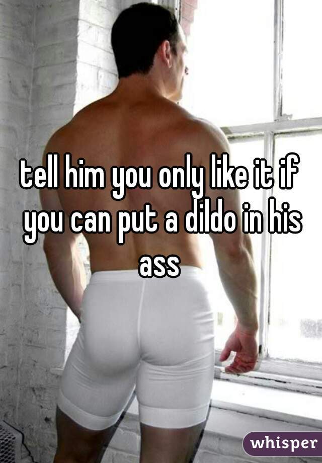tell him you only like it if you can put a dildo in his ass 