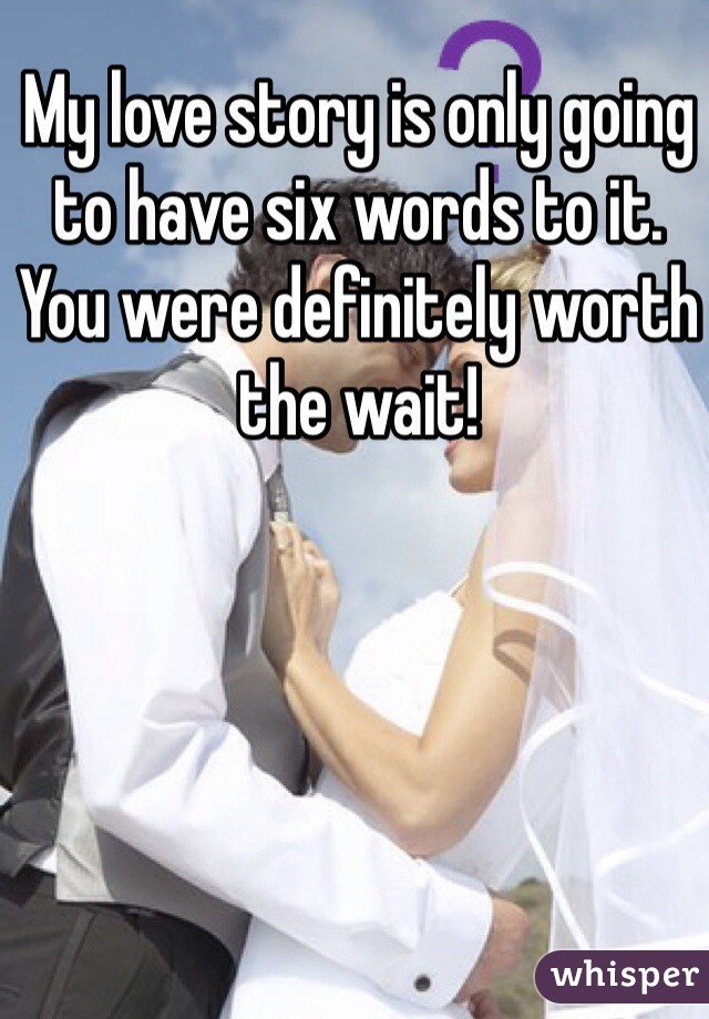 My love story is only going to have six words to it.
You were definitely worth the wait!