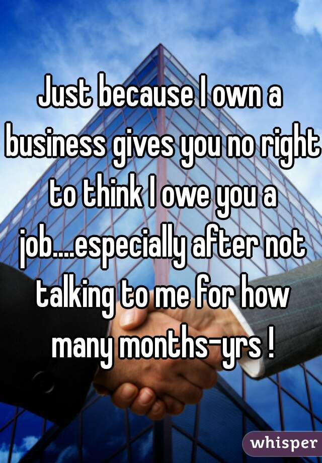 Just because I own a business gives you no right to think I owe you a job....especially after not talking to me for how many months-yrs !