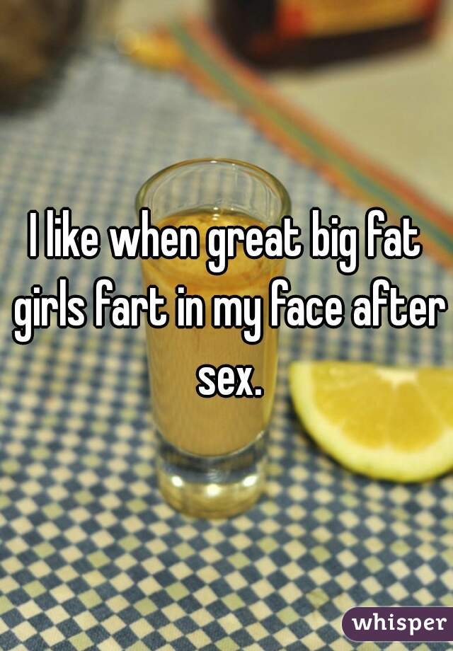 I like when great big fat girls fart in my face after sex.