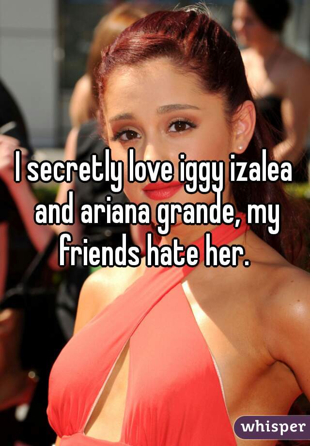 I secretly love iggy izalea and ariana grande, my friends hate her. 