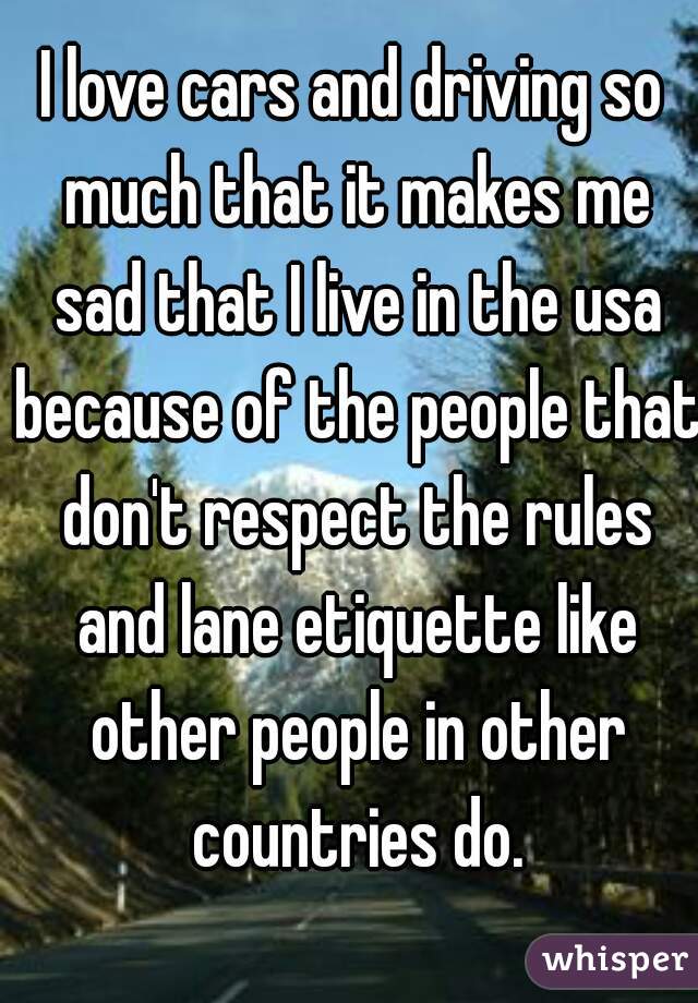 I love cars and driving so much that it makes me sad that I live in the usa because of the people that don't respect the rules and lane etiquette like other people in other countries do.