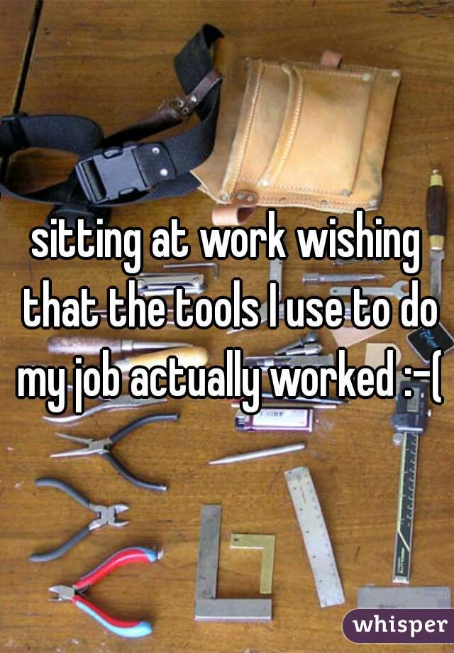 sitting at work wishing that the tools I use to do my job actually worked :-(