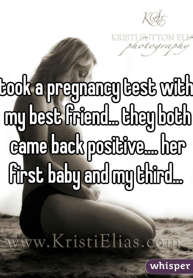 took a pregnancy test with my best friend... they both came back positive.... her first baby and my third... 