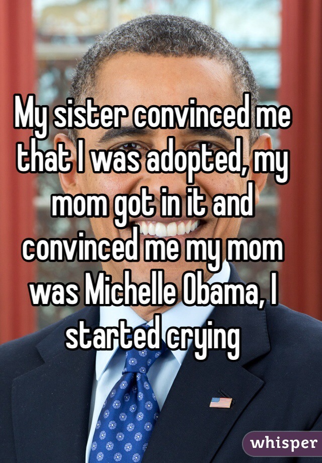 My sister convinced me that I was adopted, my mom got in it and convinced me my mom was Michelle Obama, I started crying 