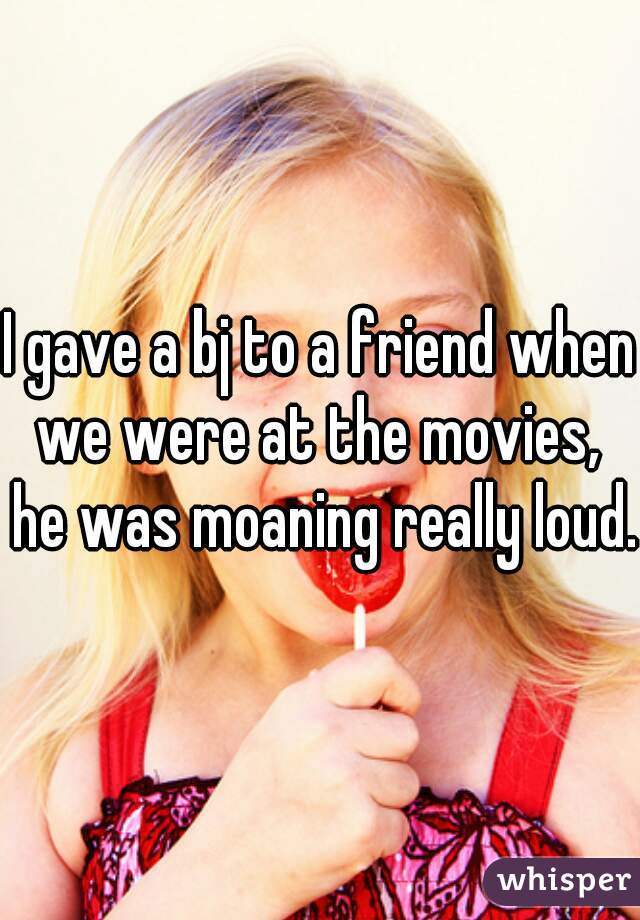 I gave a bj to a friend when we were at the movies,  he was moaning really loud. 