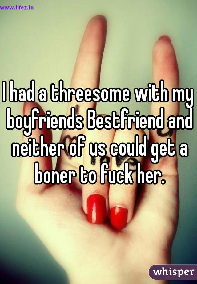 I had a threesome with my boyfriends Bestfriend and neither of us could get a boner to fuck her.