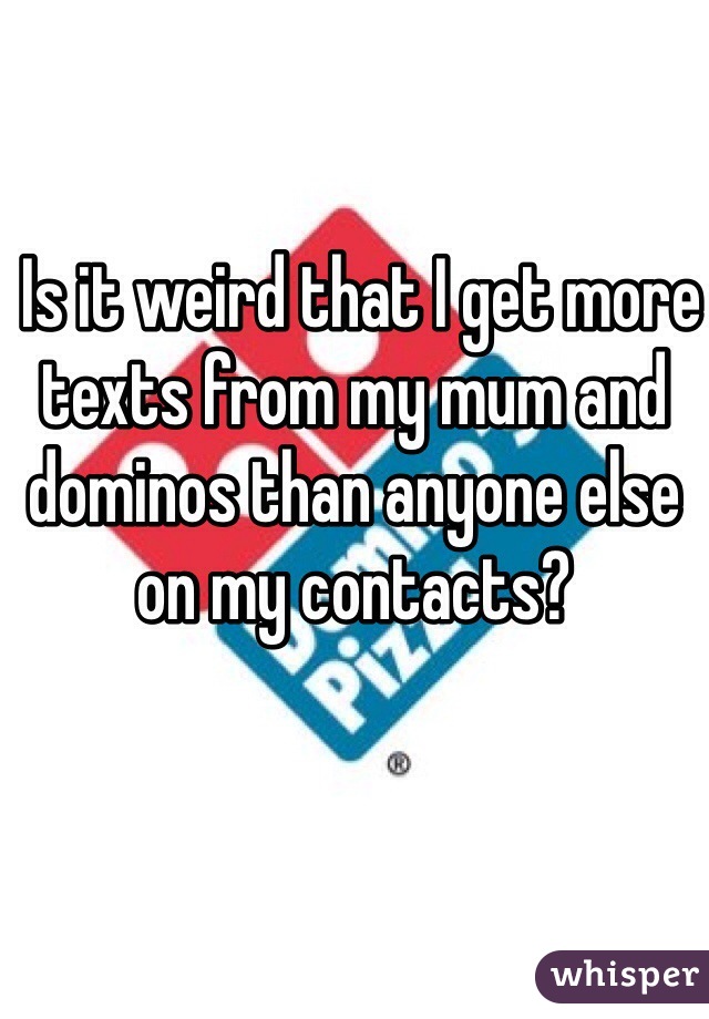  Is it weird that I get more texts from my mum and dominos than anyone else on my contacts?