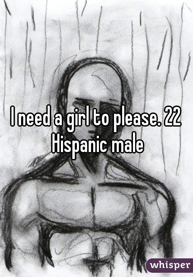 I need a girl to please. 22 Hispanic male