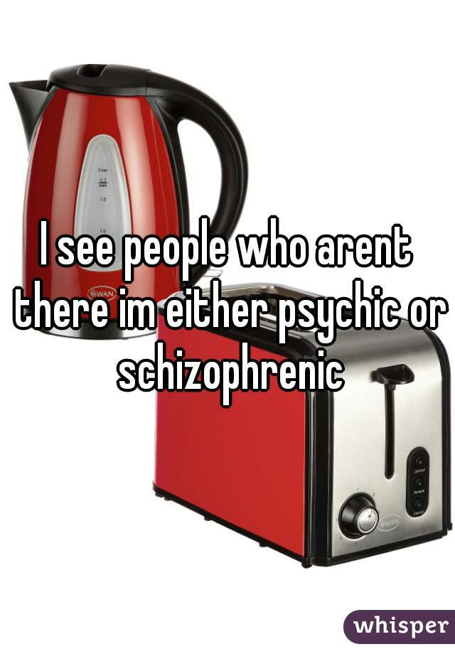 I see people who arent there im either psychic or schizophrenic
