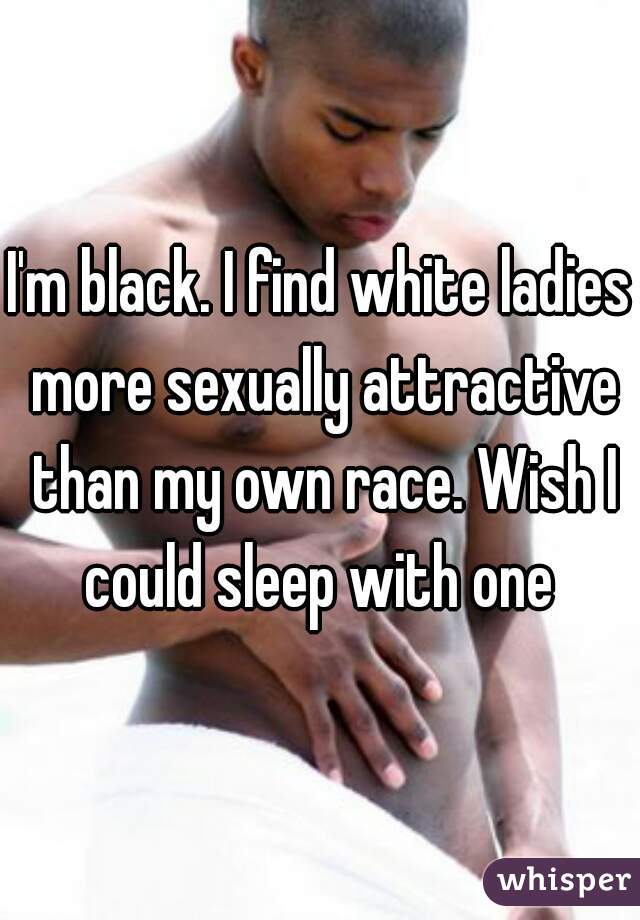 I'm black. I find white ladies more sexually attractive than my own race. Wish I could sleep with one 