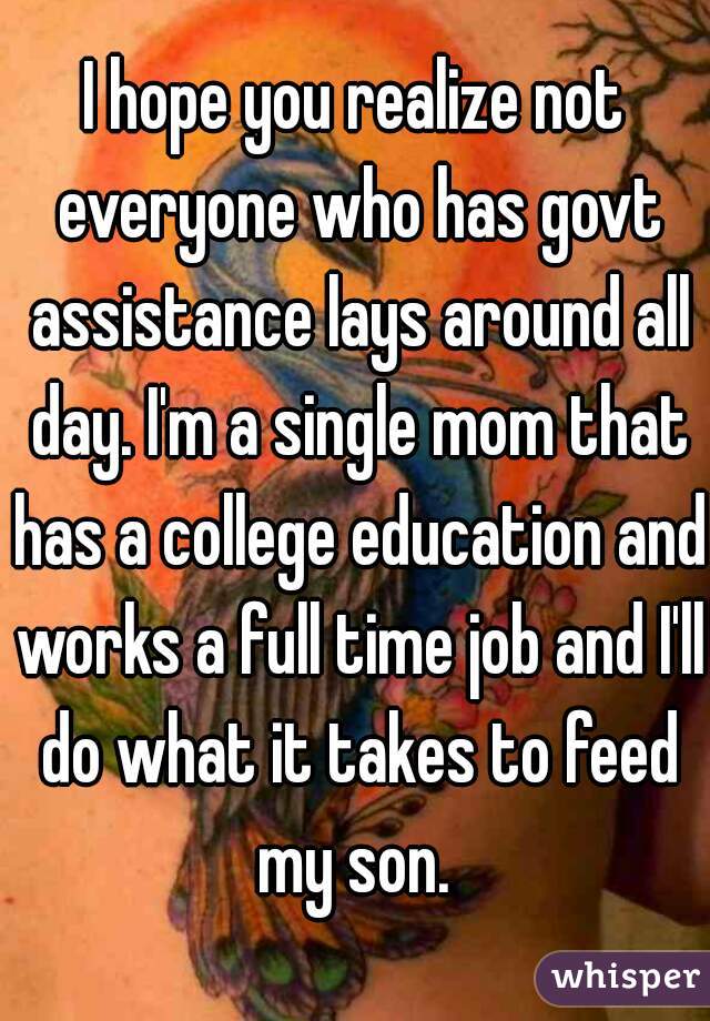 I hope you realize not everyone who has govt assistance lays around all day. I'm a single mom that has a college education and works a full time job and I'll do what it takes to feed my son. 