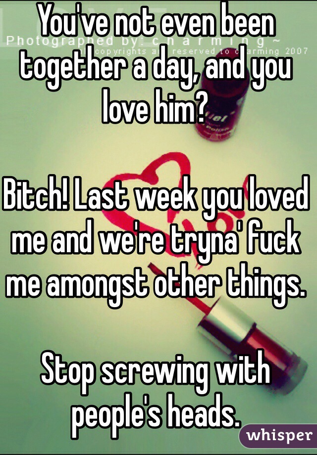 You've not even been together a day, and you love him?

Bitch! Last week you loved me and we're tryna' fuck me amongst other things.

Stop screwing with people's heads.