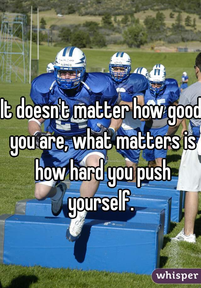 It doesn't matter how good you are, what matters is how hard you push yourself. 