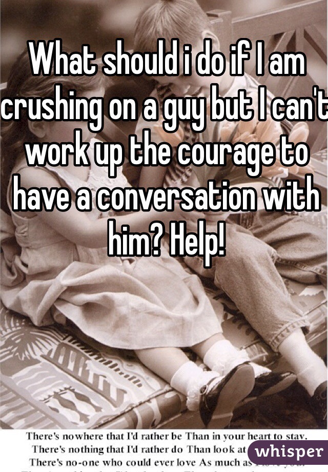 What should i do if I am crushing on a guy but I can't work up the courage to have a conversation with him? Help!