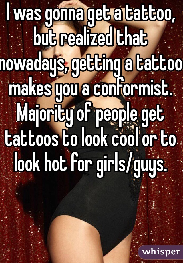 I was gonna get a tattoo, but realized that nowadays, getting a tattoo makes you a conformist. Majority of people get tattoos to look cool or to look hot for girls/guys. 