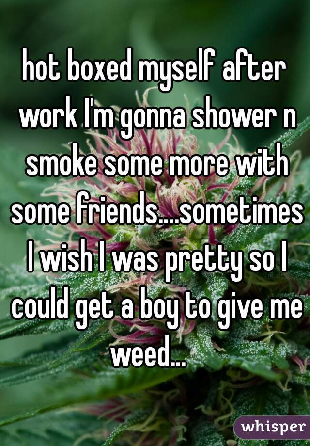 hot boxed myself after work I'm gonna shower n smoke some more with some friends....sometimes I wish I was pretty so I could get a boy to give me weed...   
