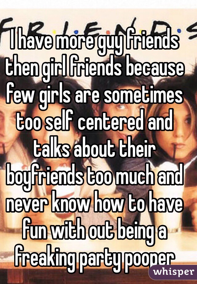 I have more guy friends then girl friends because few girls are sometimes too self centered and talks about their boyfriends too much and never know how to have fun with out being a freaking party pooper 