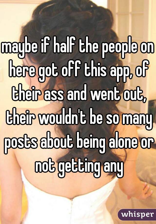 maybe if half the people on here got off this app, of their ass and went out, their wouldn't be so many posts about being alone or not getting any