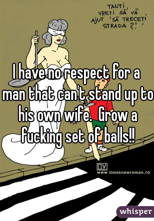 I have no respect for a man that can't stand up to his own wife.  Grow a fucking set of balls!!
