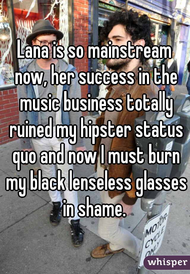 Lana is so mainstream now, her success in the music business totally ruined my hipster status quo and now I must burn my black lenseless glasses in shame. 