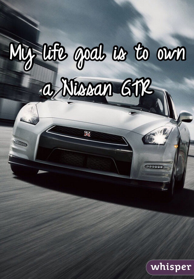 My life goal is to own a Nissan GTR