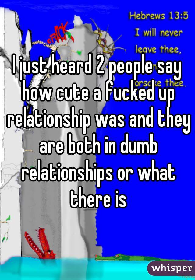 I just heard 2 people say how cute a fucked up relationship was and they are both in dumb relationships or what there is