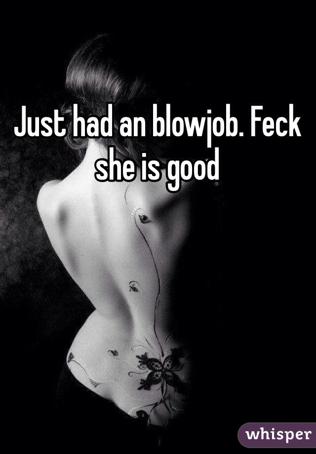 Just had an blowjob. Feck she is good 