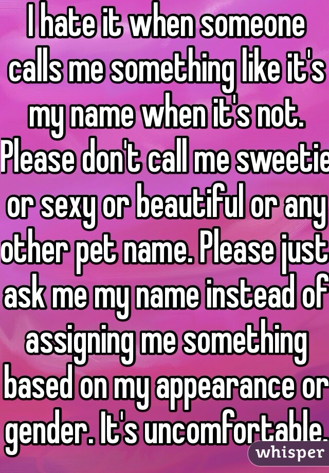 I hate it when someone calls me something like it's my name when it's not. Please don't call me sweetie or sexy or beautiful or any other pet name. Please just ask me my name instead of assigning me something based on my appearance or gender. It's uncomfortable.