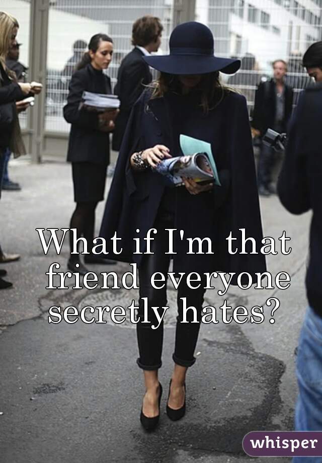 What if I'm that friend everyone secretly hates? 