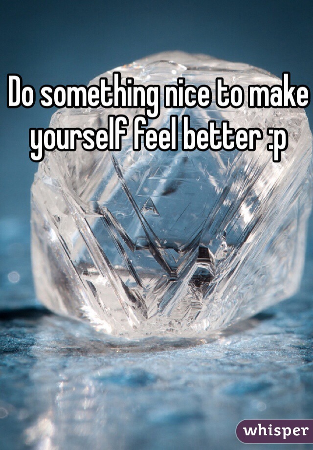 Do something nice to make yourself feel better :p