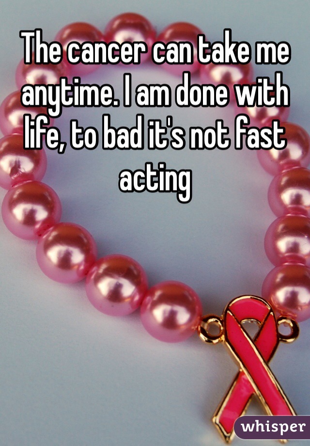 The cancer can take me anytime. I am done with life, to bad it's not fast acting 