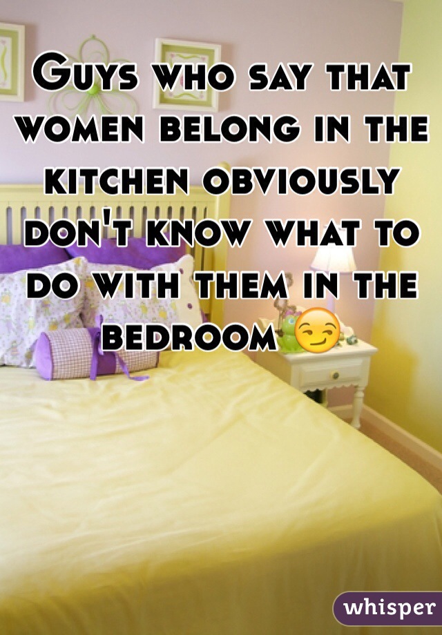 Guys who say that women belong in the kitchen obviously don't know what to do with them in the bedroom 😏