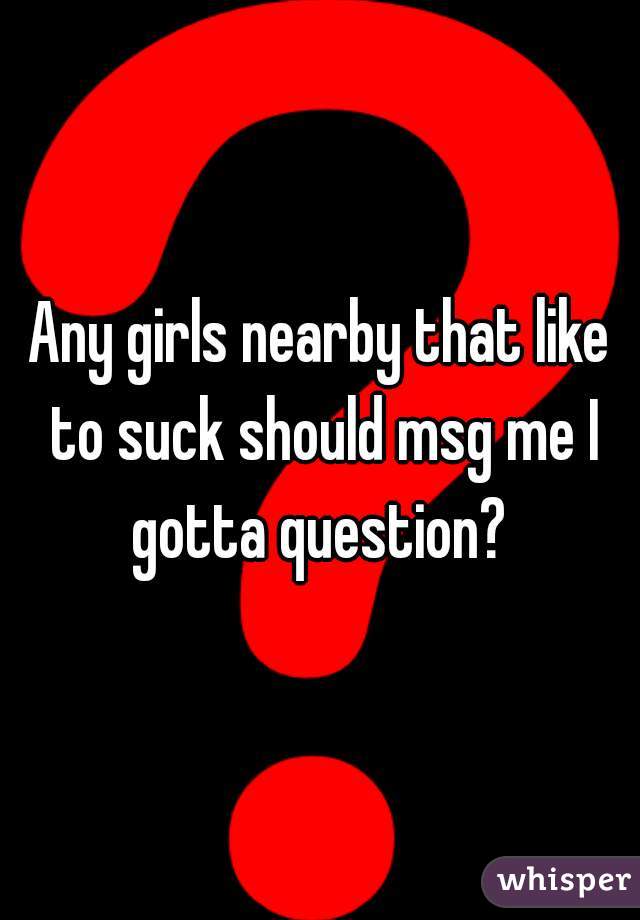 Any girls nearby that like to suck should msg me I gotta question? 