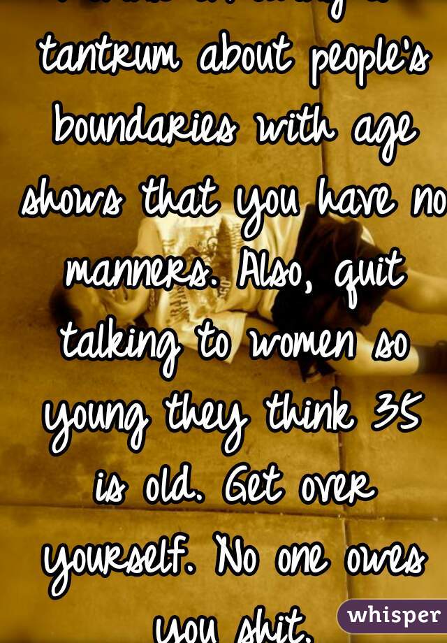 I think throwing a tantrum about people's boundaries with age shows that you have no manners. Also, quit talking to women so young they think 35 is old. Get over yourself. No one owes you shit.