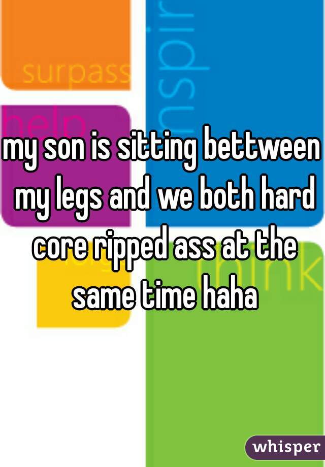 my son is sitting bettween my legs and we both hard core ripped ass at the same time haha