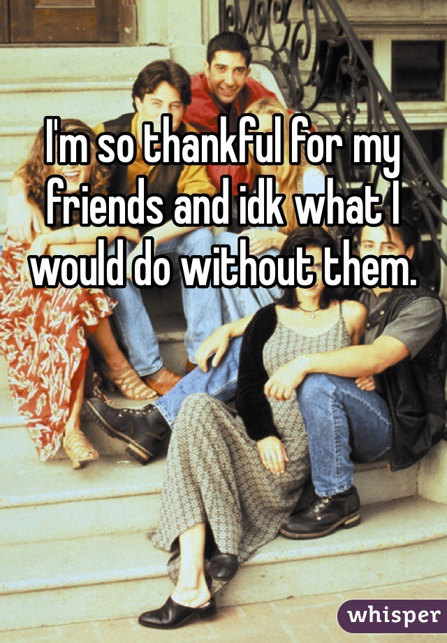 I'm so thankful for my friends and idk what I would do without them. 