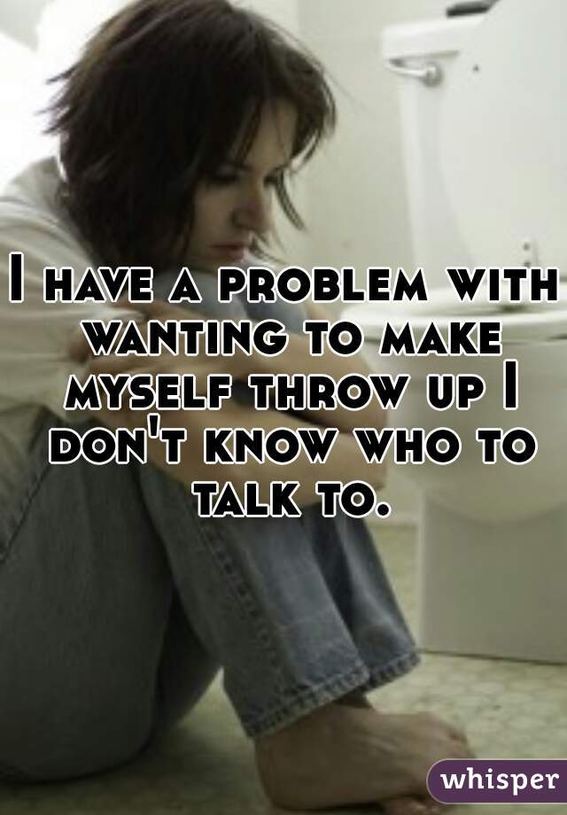 I have a problem with wanting to make myself throw up I don't know who to talk to.