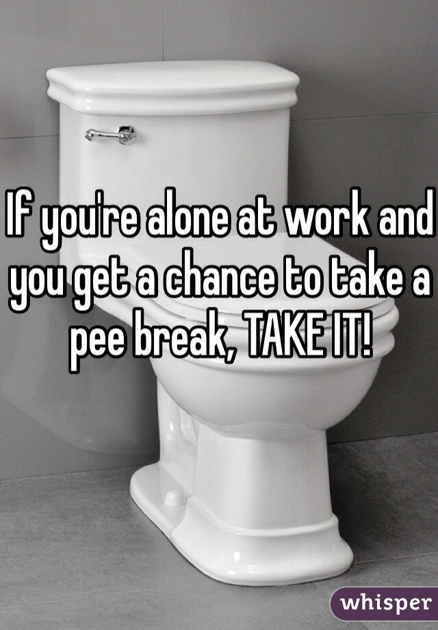 If you're alone at work and you get a chance to take a pee break, TAKE IT!  