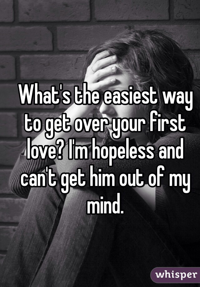 What's the easiest way to get over your first love? I'm hopeless and can't get him out of my mind. 