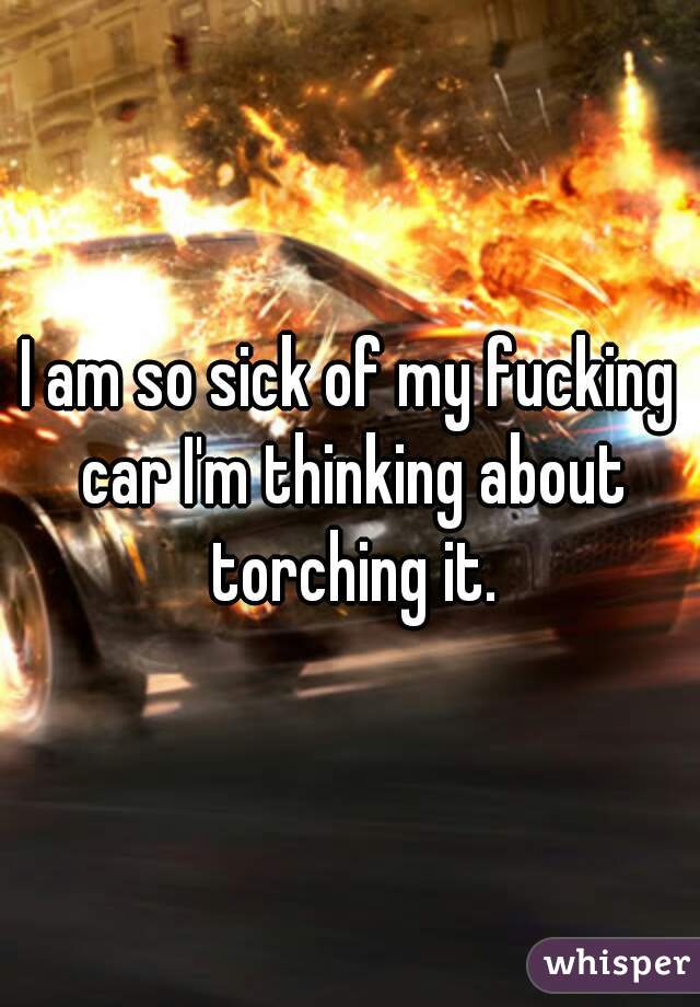 I am so sick of my fucking car I'm thinking about torching it.