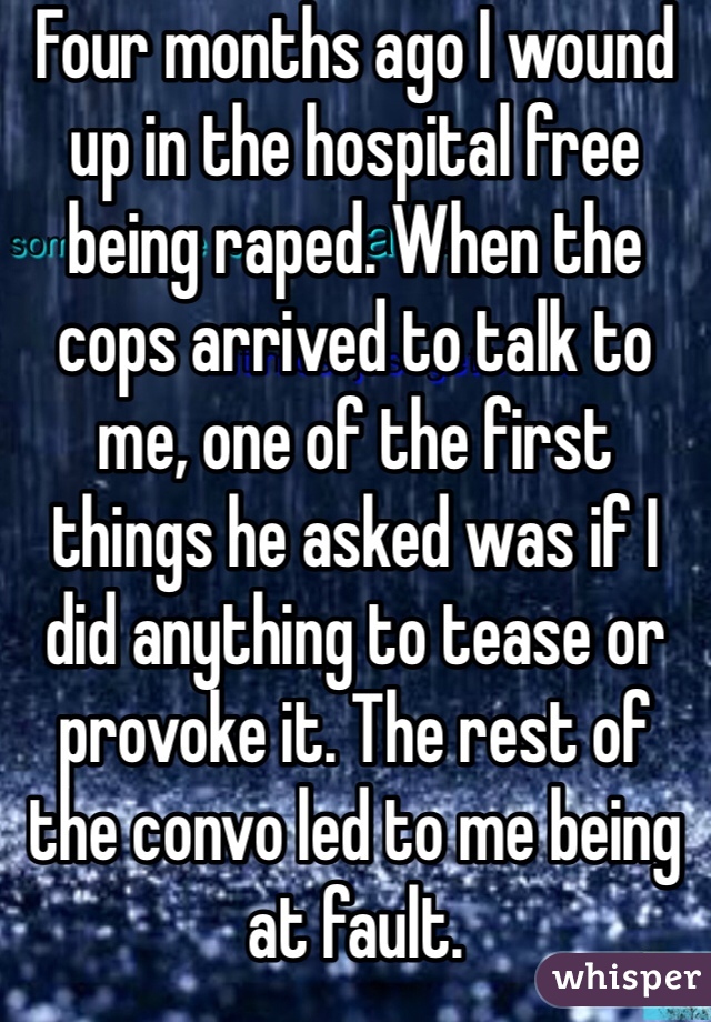 Four months ago I wound up in the hospital free being raped. When the cops arrived to talk to me, one of the first things he asked was if I did anything to tease or provoke it. The rest of the convo led to me being at fault.