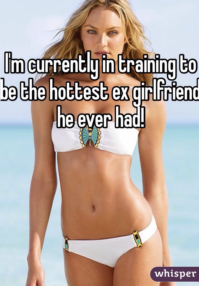 I'm currently in training to be the hottest ex girlfriend he ever had! 