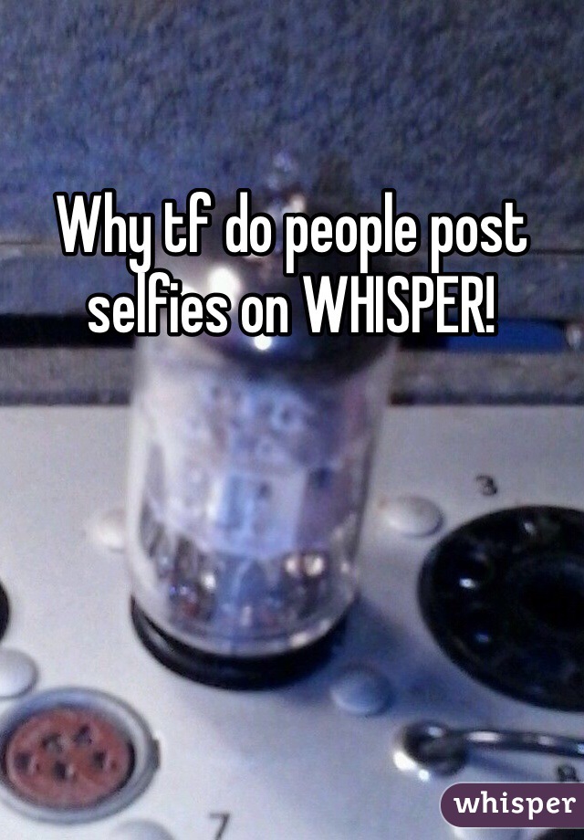 Why tf do people post selfies on WHISPER! 
