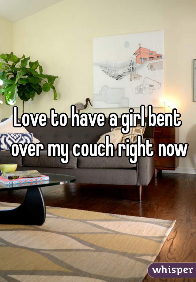 Love to have a girl bent over my couch right now