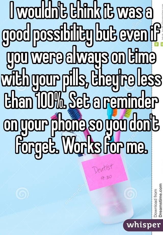 I wouldn't think it was a good possibility but even if you were always on time with your pills, they're less than 100%. Set a reminder on your phone so you don't forget. Works for me. 