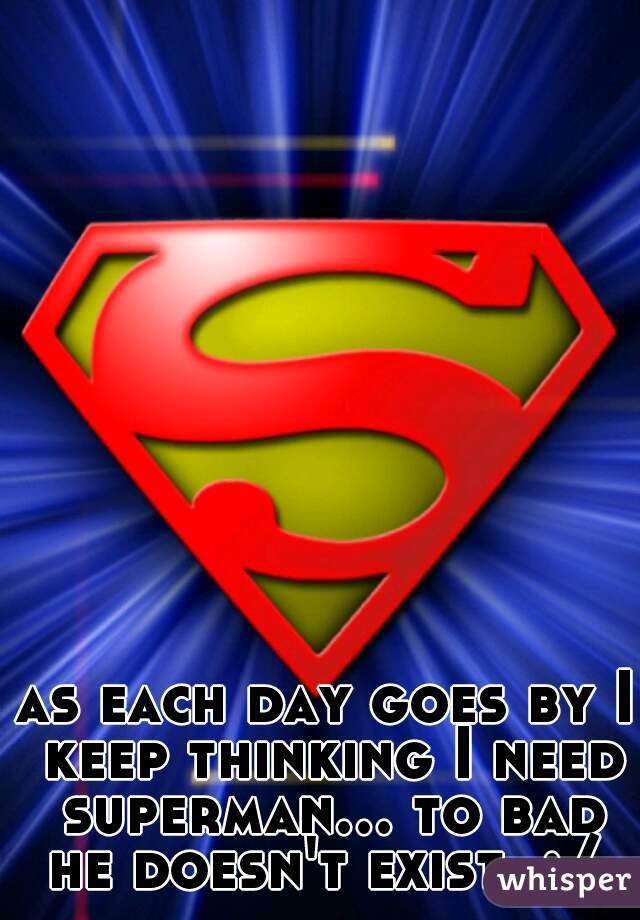 as each day goes by I keep thinking I need superman... to bad he doesn't exist. :/ 