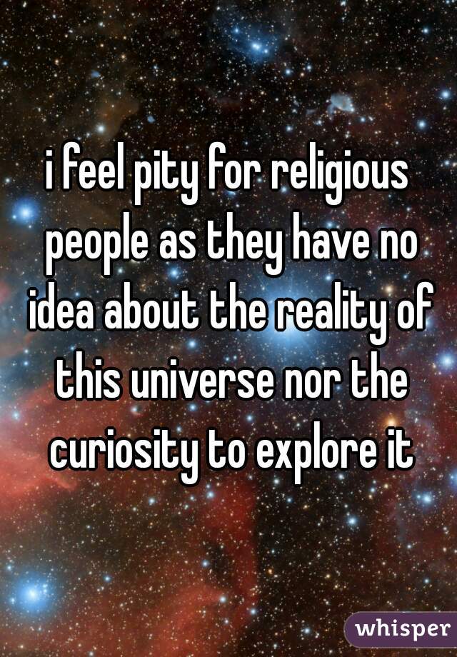 i feel pity for religious people as they have no idea about the reality of this universe nor the curiosity to explore it