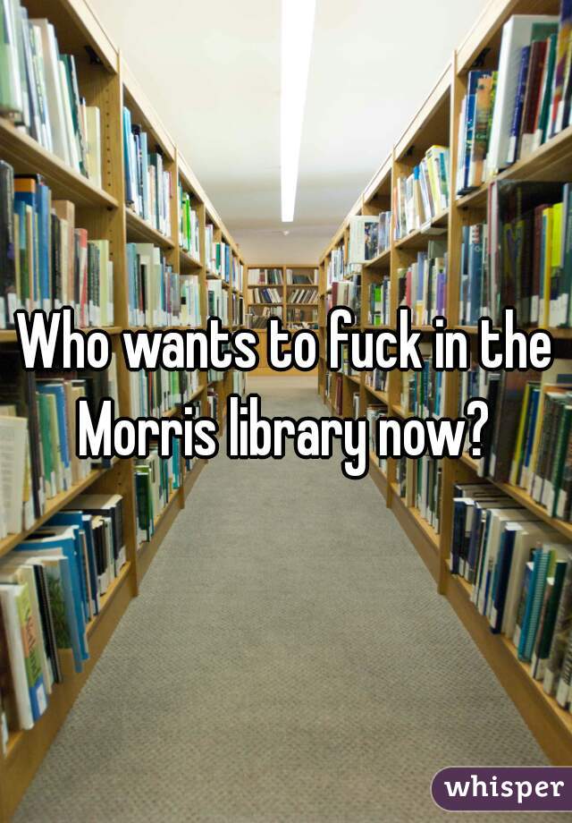 Who wants to fuck in the Morris library now? 