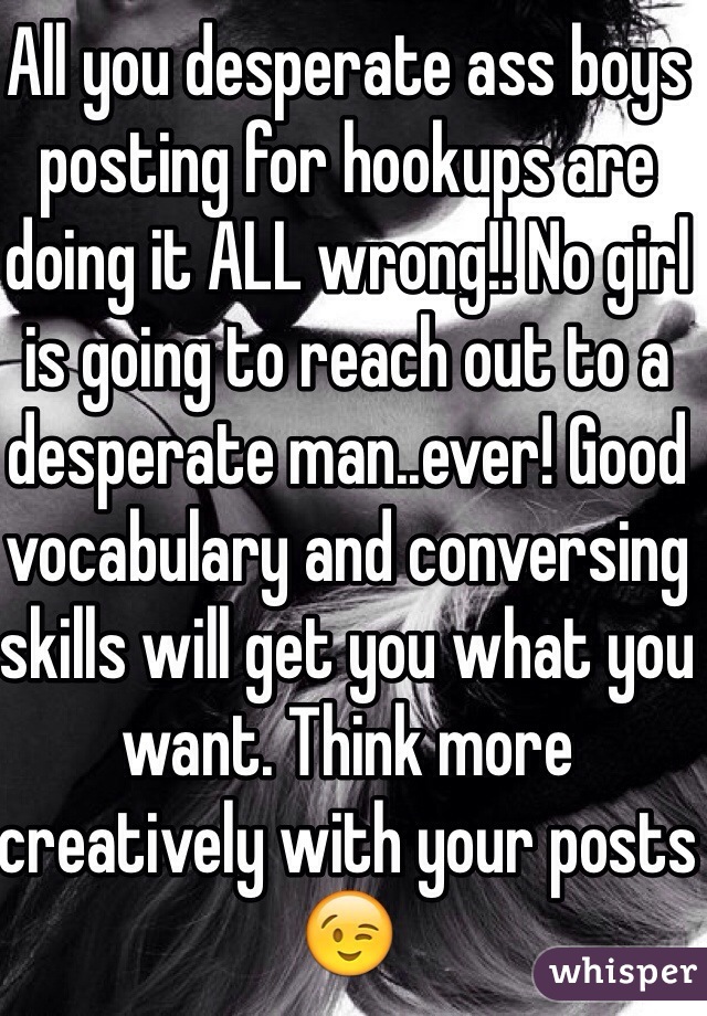 All you desperate ass boys posting for hookups are doing it ALL wrong!! No girl is going to reach out to a desperate man..ever! Good vocabulary and conversing skills will get you what you want. Think more creatively with your posts 😉